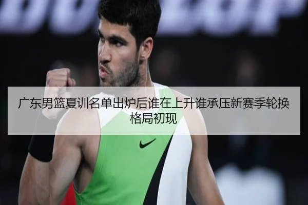 广东男篮夏训名单出炉后谁在上升谁承压新赛季轮换格局初现